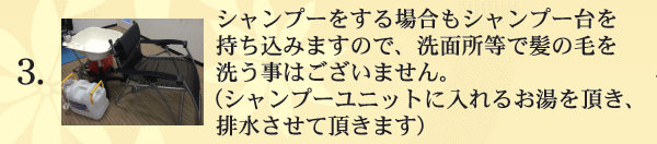 シャンプー・カラー・パーマをご利用の際は、シャンプー台も持ち込みますので浴室等で髪の毛を洗う事はございません。（シャンプーユニットに入れるお湯を頂き、排水させて頂きます）